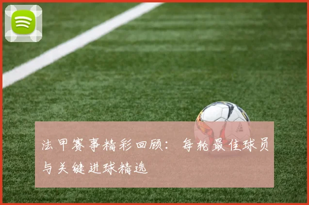 法甲赛事精彩回顾：每轮最佳球员与关键进球精选
