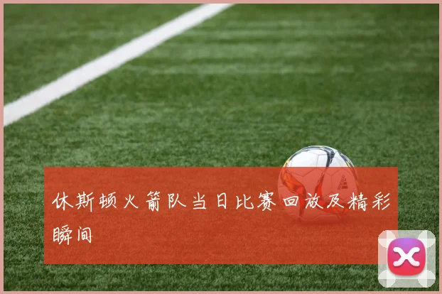 休斯顿火箭队当日比赛回放及精彩瞬间