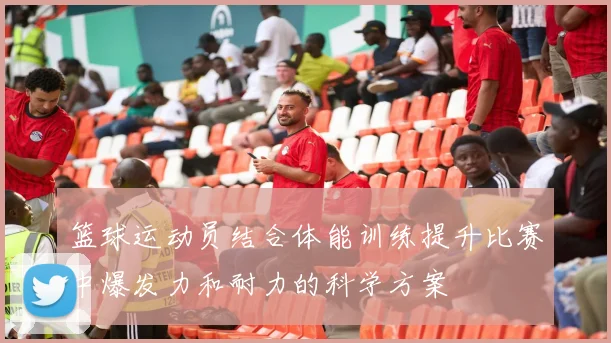 篮球运动员结合体能训练提升比赛中爆发力和耐力的科学方案