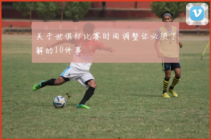 关于世俱杯比赛时间调整你必须了解的10件事